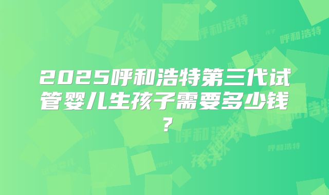 2025呼和浩特第三代试管婴儿生孩子需要多少钱?