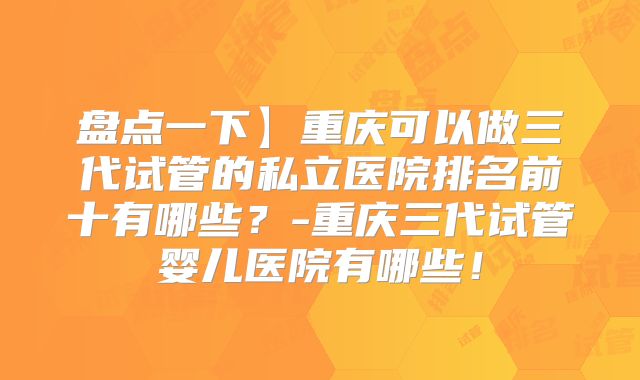 盘点一下】重庆可以做三代试管的私立医院排名前十有哪些?-重庆三代试管婴儿医院有哪些!