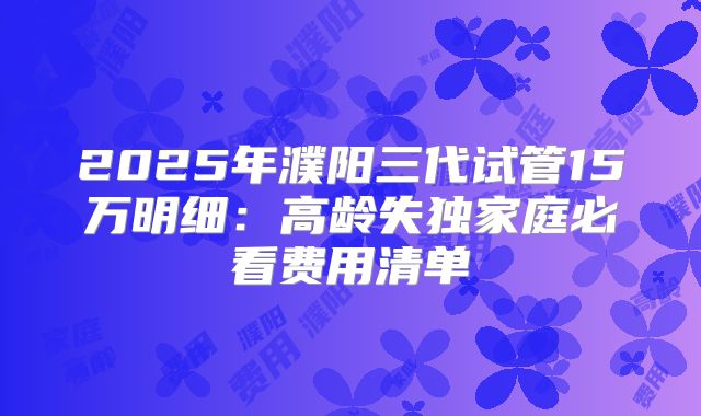 2025年濮阳三代试管15万明细:高龄失独家庭必看费用清单
