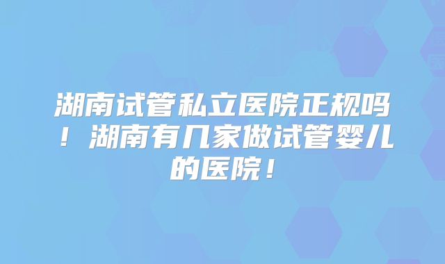 湖南试管私立医院正规吗！湖南有几家做试管婴儿的医院！