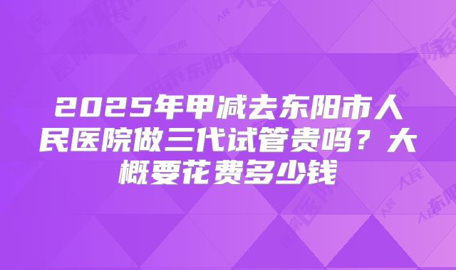 2025年甲减去东阳市人民医院做三代试管贵吗?大概要花费多少钱