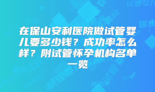 在保山安利医院做试管婴儿要多少钱？成功率怎么样？附试管怀孕机构名单一览