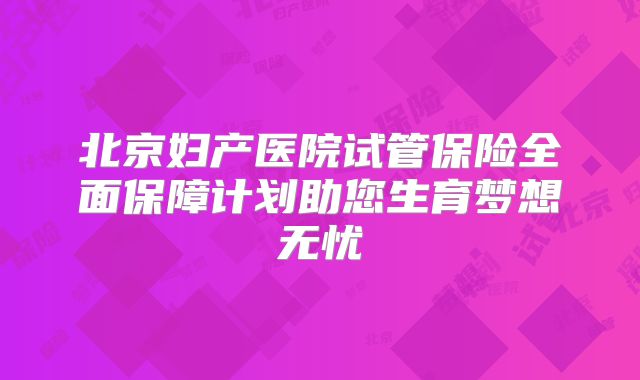 北京妇产医院试管保险全面保障计划助您生育梦想无忧
