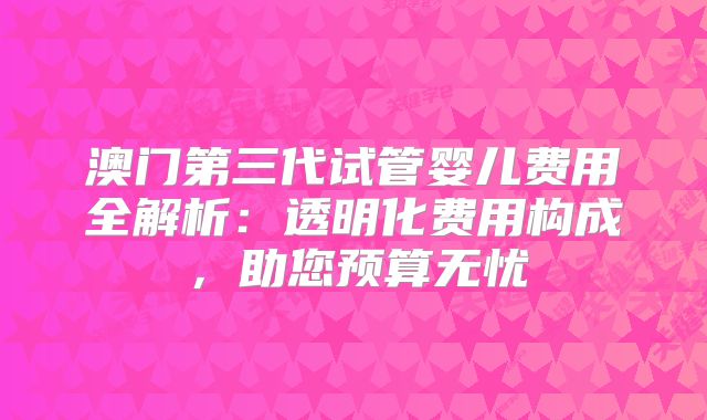 澳门第三代试管婴儿费用全解析:透明化费用构成,助您预算无忧
