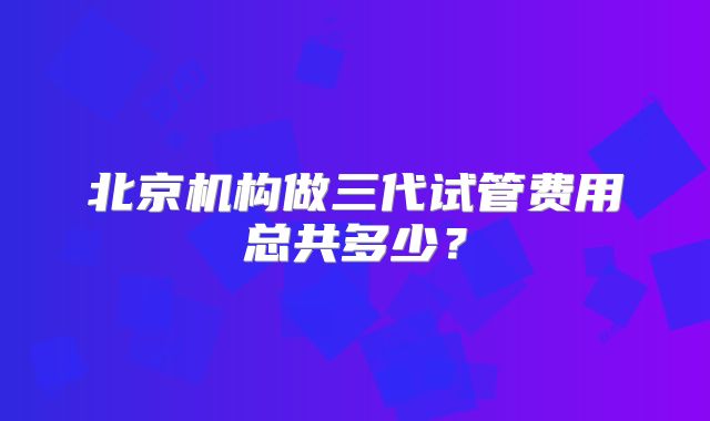 北京机构做三代试管费用总共多少?