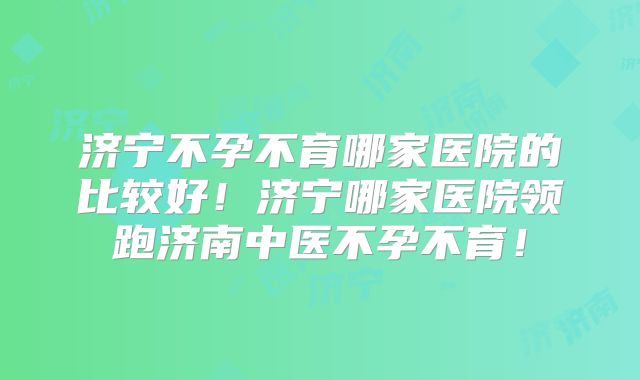 济宁不孕不育哪家医院的比较好！济宁哪家医院领跑济南中医不孕不育！