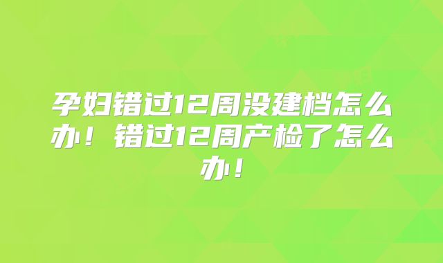 孕妇错过12周没建档怎么办！错过12周产检了怎么办！