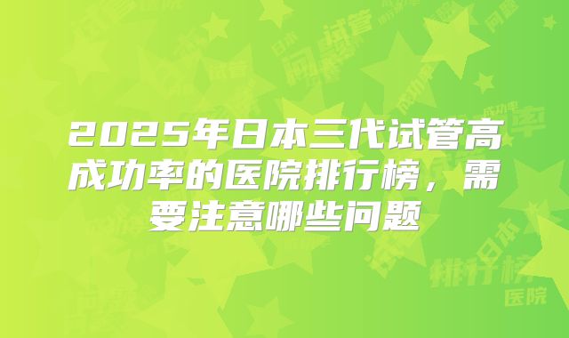 2025年日本三代试管高成功率的医院排行榜,需要注意哪些问题
