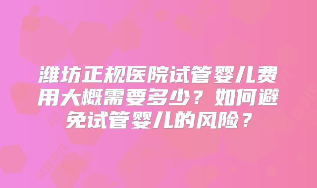 潍坊正规医院试管婴儿费用大概需要多少?如何避免试管婴儿的风险?