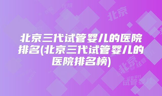 北京三代试管婴儿的医院排名(北京三代试管婴儿的医院排名榜)