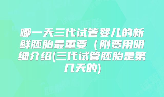 哪一天三代试管婴儿的新鲜胚胎最重要（附费用明细介绍(三代试管胚胎是第几天的)
