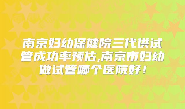 南京妇幼保健院三代供试管成功率预估,南京市妇幼做试管哪个医院好!