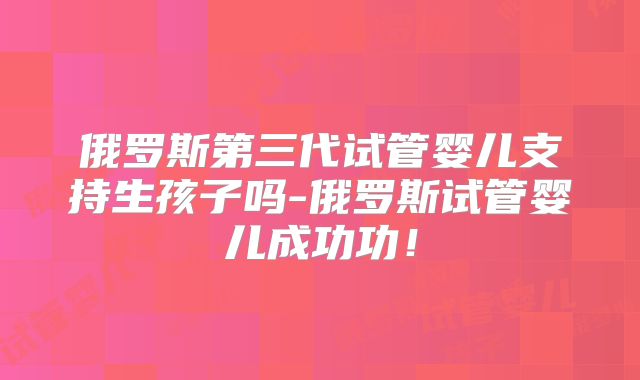 俄罗斯第三代试管婴儿支持生孩子吗-俄罗斯试管婴儿成功功!