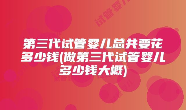 第三代试管婴儿总共要花多少钱(做第三代试管婴儿多少钱大概)
