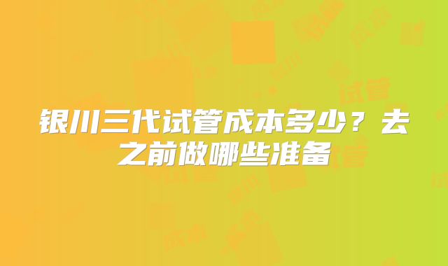 银川三代试管成本多少？去之前做哪些准备