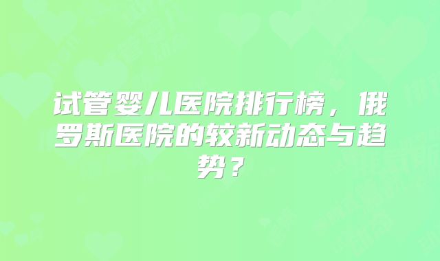试管婴儿医院排行榜，俄罗斯医院的较新动态与趋势？