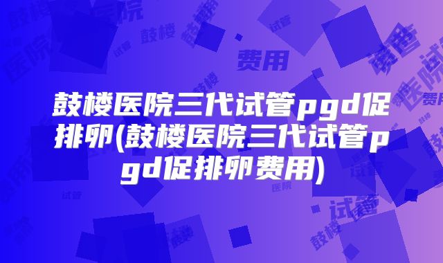 鼓楼医院三代试管pgd促排卵(鼓楼医院三代试管pgd促排卵费用)