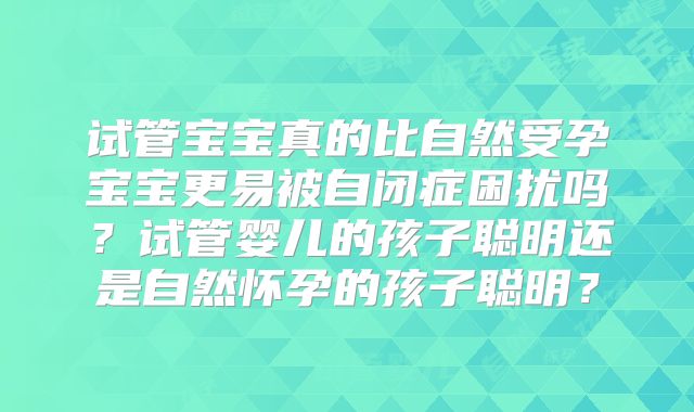 试管宝宝真的比自然受孕宝宝更易被自闭症困扰吗？试管婴儿的孩子聪明还是自然怀孕的孩子聪明？