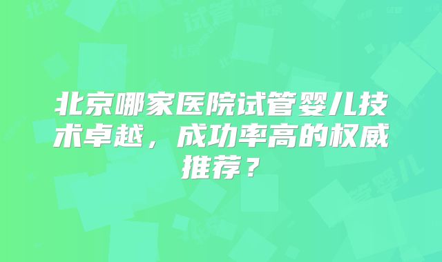 北京哪家医院试管婴儿技术卓越,成功率高的权威推荐?