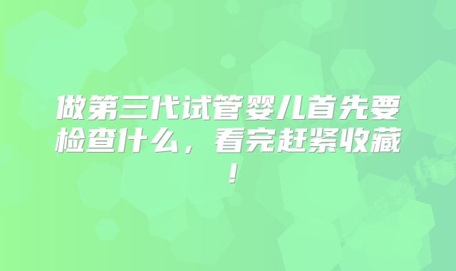做第三代试管婴儿首先要检查什么,看完赶紧收藏!