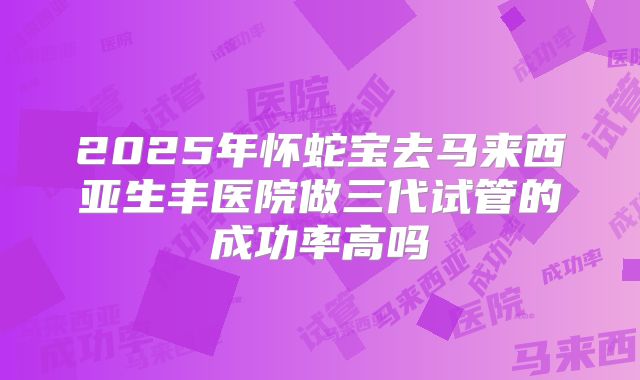 2025年怀蛇宝去马来西亚生丰医院做三代试管的成功率高吗