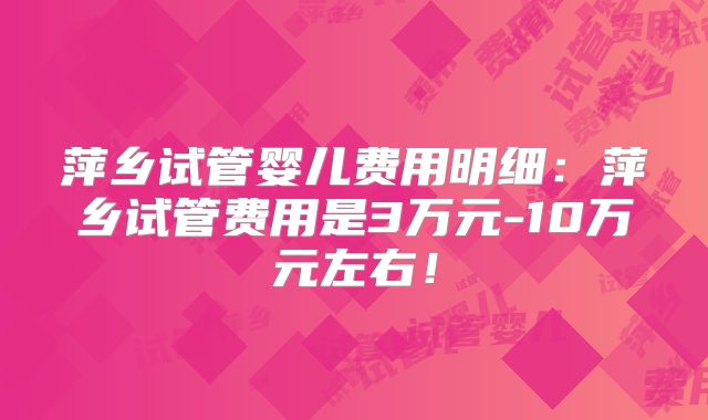萍乡试管婴儿费用明细：萍乡试管费用是3万元-10万元左右！