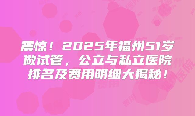 震惊!2025年福州51岁做试管,公立与私立医院排名及费用明细大揭秘!