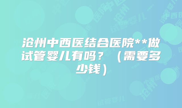 沧州中西医结合医院**做试管婴儿有吗?(需要多少钱)