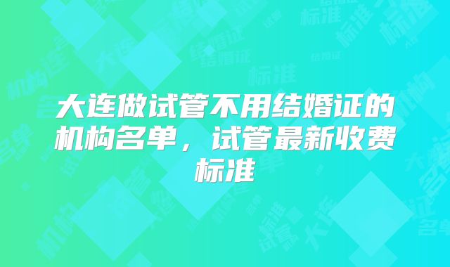 大连做试管不用结婚证的机构名单，试管最新收费标准