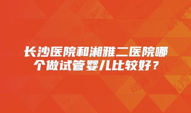 长沙医院和湘雅二医院哪个做试管婴儿比较好?