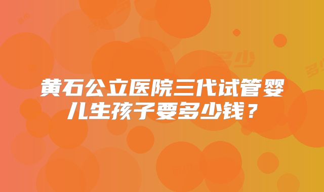 黄石公立医院三代试管婴儿生孩子要多少钱？