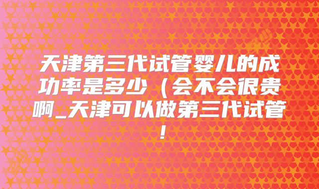 天津第三代试管婴儿的成功率是多少（会不会很贵啊_天津可以做第三代试管！