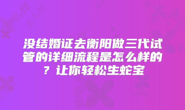 没结婚证去衡阳做三代试管的详细流程是怎么样的？让你轻松生蛇宝