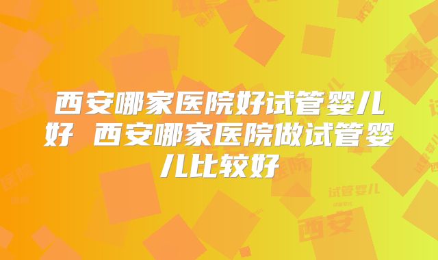 西安哪家医院好试管婴儿好 西安哪家医院做试管婴儿比较好