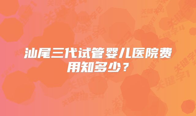 汕尾三代试管婴儿医院费用知多少？