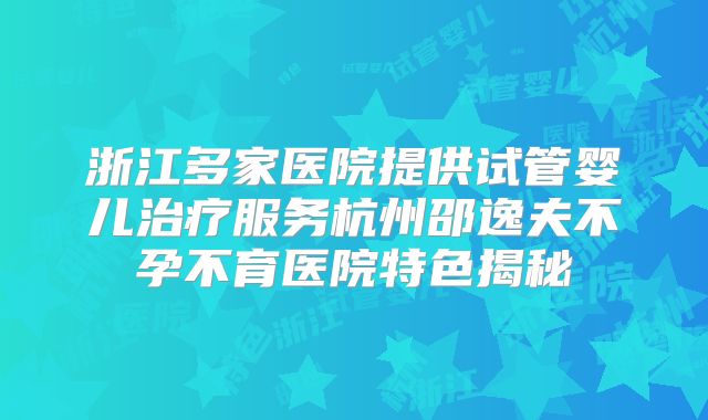 浙江多家医院提供试管婴儿治疗服务杭州邵逸夫不孕不育医院特色揭秘