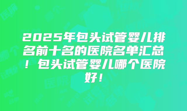 2025年包头试管婴儿排名前十名的医院名单汇总!包头试管婴儿哪个医院好!
