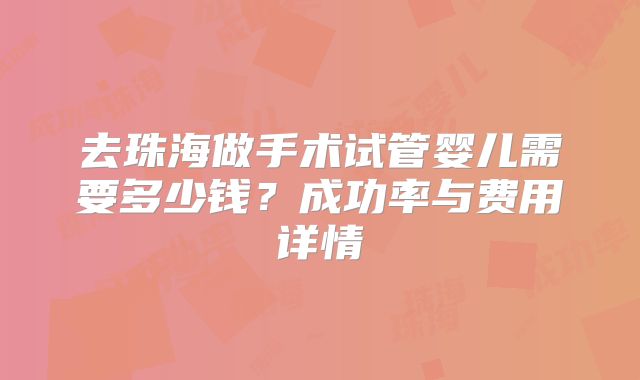 去珠海做手术试管婴儿需要多少钱?成功率与费用详情