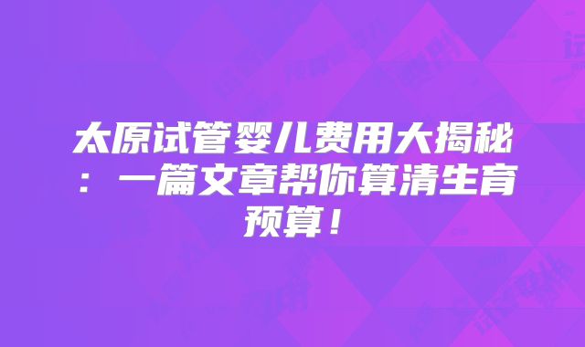 太原试管婴儿费用大揭秘：一篇文章帮你算清生育预算！