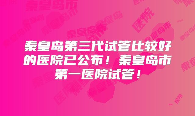 秦皇岛第三代试管比较好的医院已公布!秦皇岛市第一医院试管!