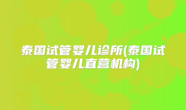 泰国试管婴儿诊所(泰国试管婴儿直营机构)