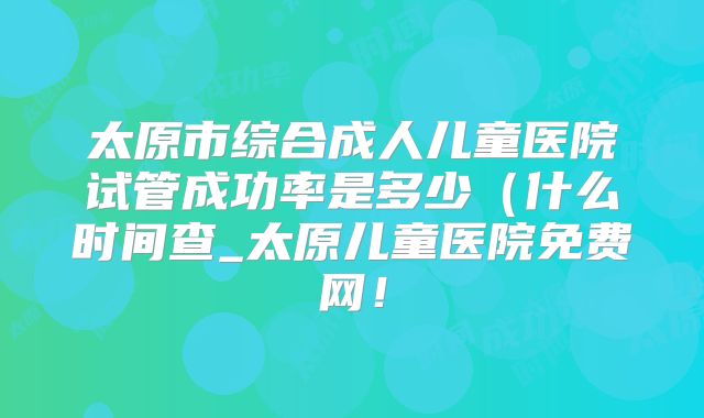 太原市综合成人儿童医院试管成功率是多少（什么时间查_太原儿童医院免费网！