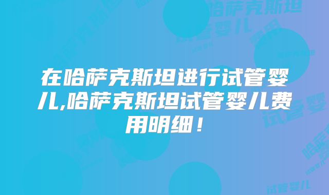 在哈萨克斯坦进行试管婴儿,哈萨克斯坦试管婴儿费用明细!