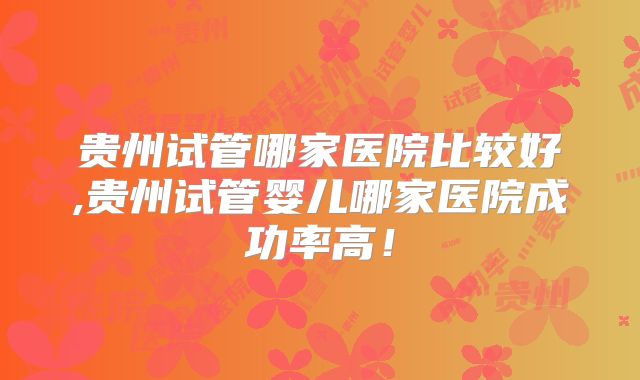 贵州试管哪家医院比较好,贵州试管婴儿哪家医院成功率高!