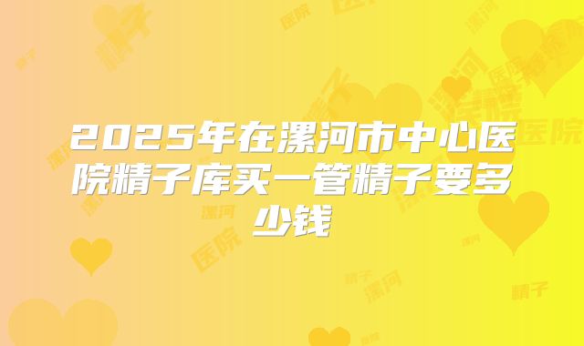 2025年在漯河市中心医院精子库买一管精子要多少钱