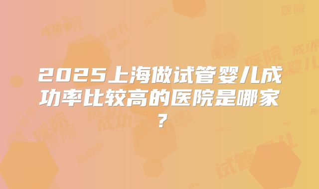2025上海做试管婴儿成功率比较高的医院是哪家？