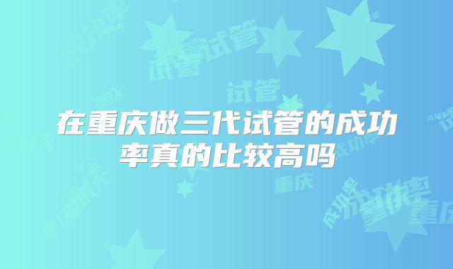 在重庆做三代试管的成功率真的比较高吗