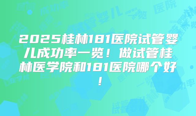 2025桂林181医院试管婴儿成功率一览！做试管桂林医学院和181医院哪个好！