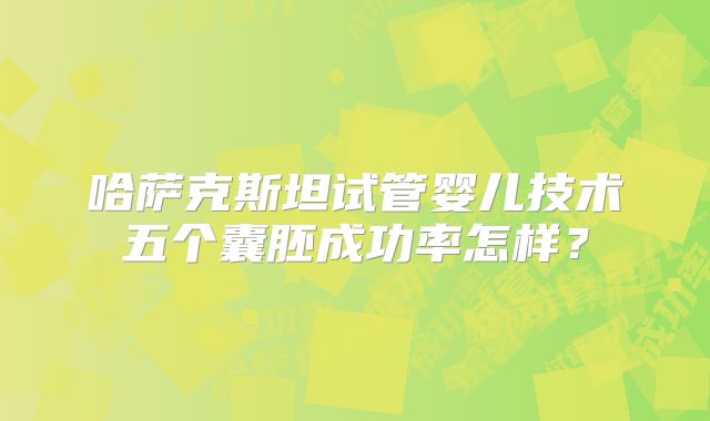 哈萨克斯坦试管婴儿技术五个囊胚成功率怎样?