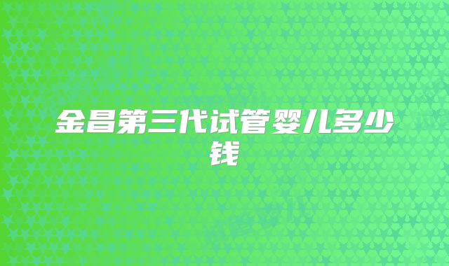 金昌第三代试管婴儿多少钱